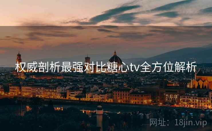 权威剖析最强对比糖心tv全方位解析