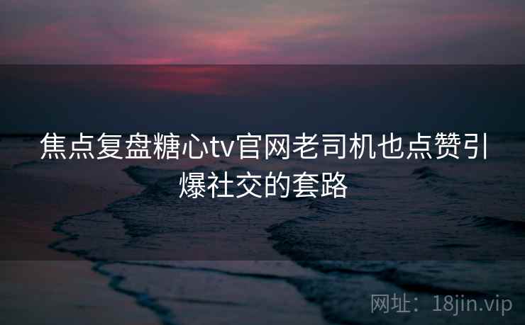 焦点复盘糖心tv官网老司机也点赞引爆社交的套路