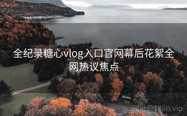 全纪录糖心vlog入口官网幕后花絮全网热议焦点