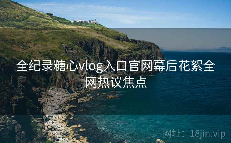 全纪录糖心vlog入口官网幕后花絮全网热议焦点  第2张