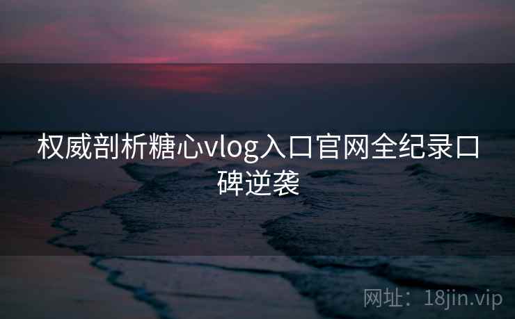 权威剖析糖心vlog入口官网全纪录口碑逆袭