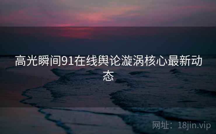 高光瞬间91在线舆论漩涡核心最新动态  第1张