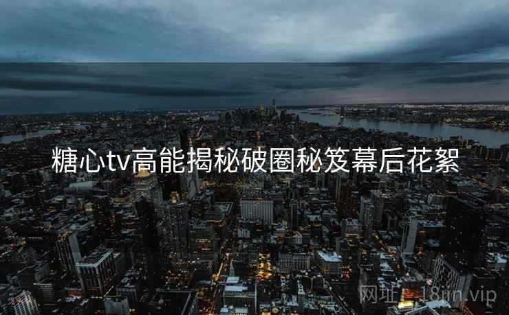 糖心tv高能揭秘破圈秘笈幕后花絮