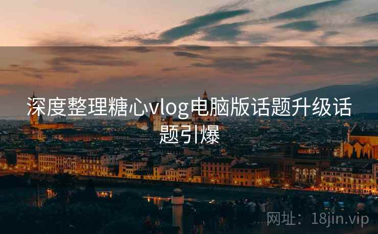深度整理糖心vlog电脑版话题升级话题引爆