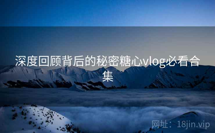 深度回顾背后的秘密糖心vlog必看合集