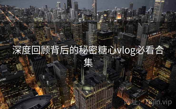 深度回顾背后的秘密糖心vlog必看合集