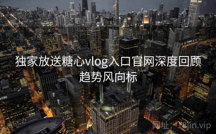 独家放送糖心vlog入口官网深度回顾趋势风向标
