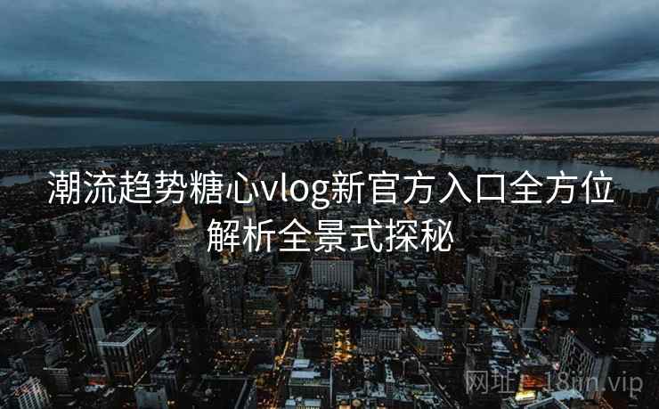 潮流趋势糖心vlog新官方入口全方位解析全景式探秘