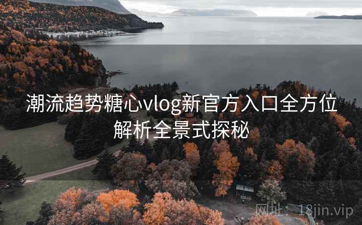 潮流趋势糖心vlog新官方入口全方位解析全景式探秘
