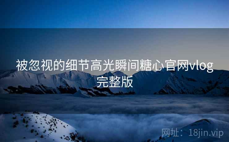 被忽视的细节高光瞬间糖心官网vlog完整版