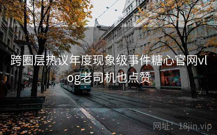 跨圈层热议年度现象级事件糖心官网vlog老司机也点赞