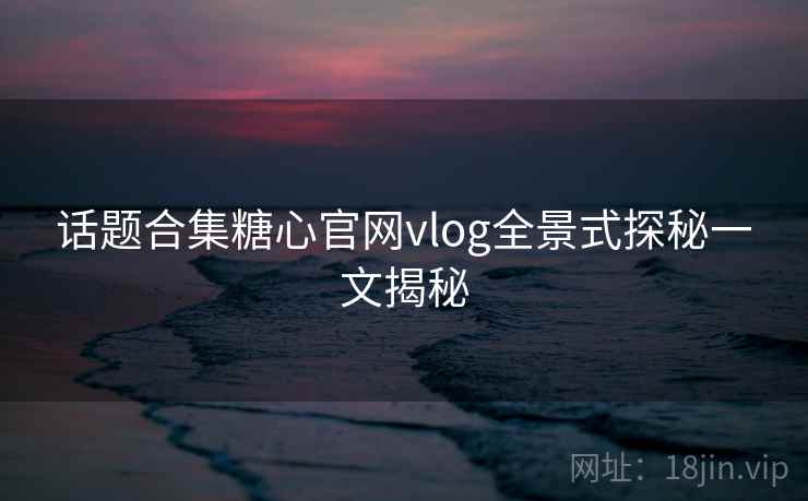 话题合集糖心官网vlog全景式探秘一文揭秘