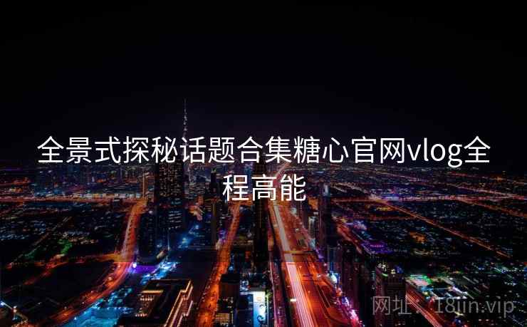 全景式探秘话题合集糖心官网vlog全程高能
