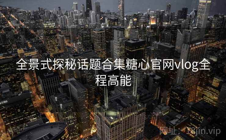 全景式探秘话题合集糖心官网vlog全程高能