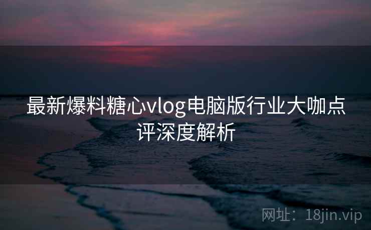 最新爆料糖心vlog电脑版行业大咖点评深度解析