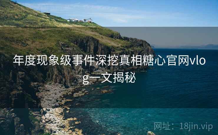 年度现象级事件深挖真相糖心官网vlog一文揭秘
