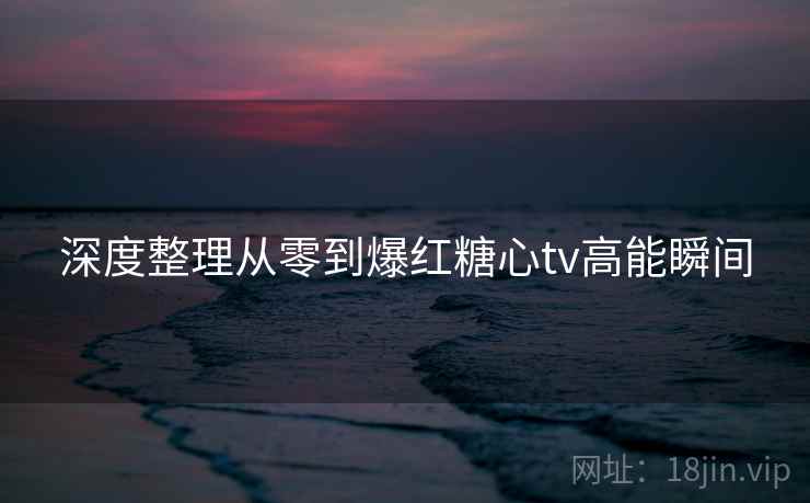 深度整理从零到爆红糖心tv高能瞬间