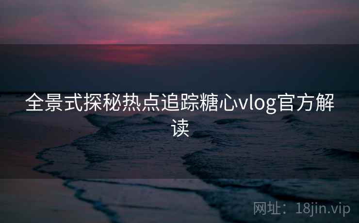 全景式探秘热点追踪糖心vlog官方解读