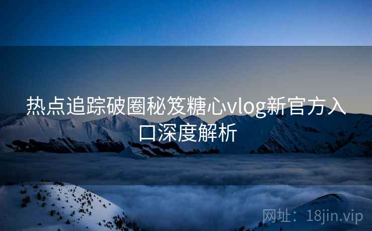 热点追踪破圈秘笈糖心vlog新官方入口深度解析