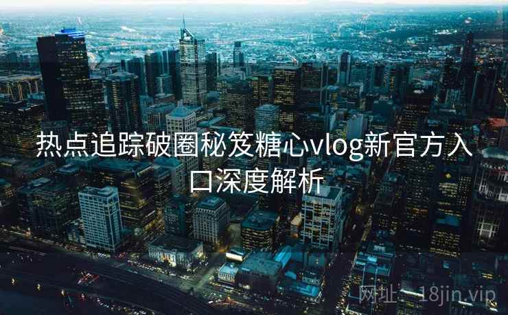 热点追踪破圈秘笈糖心vlog新官方入口深度解析