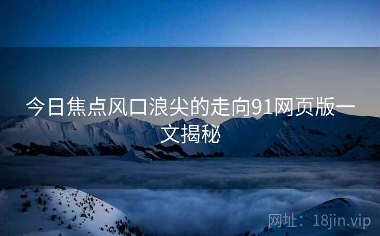 今日焦点风口浪尖的走向91网页版一文揭秘