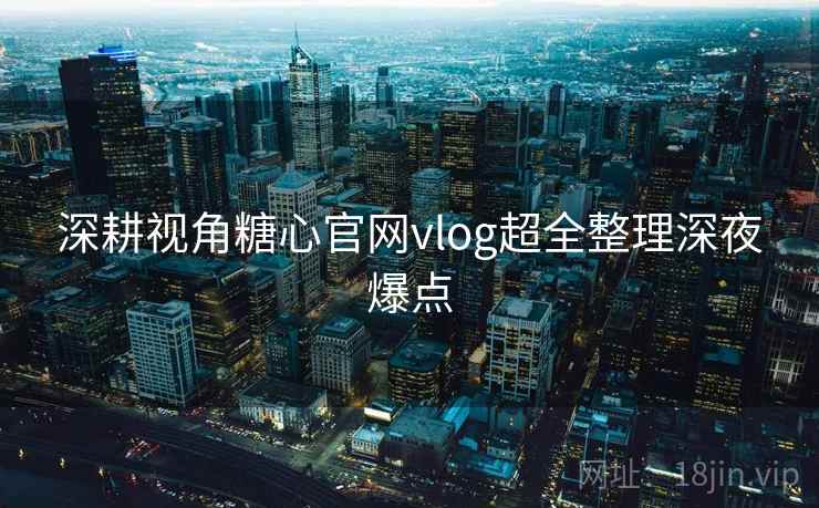 深耕视角糖心官网vlog超全整理深夜爆点