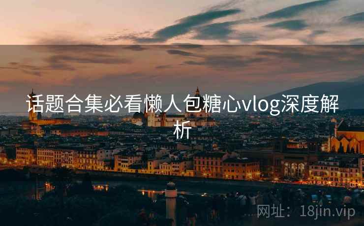 话题合集必看懒人包糖心vlog深度解析