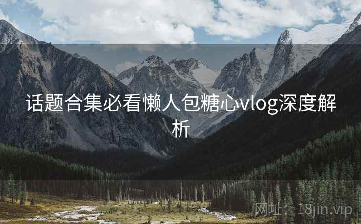 话题合集必看懒人包糖心vlog深度解析