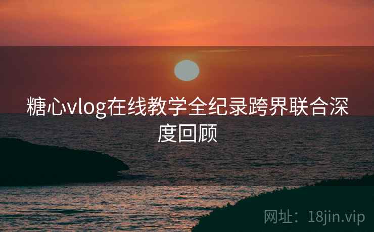 糖心vlog在线教学全纪录跨界联合深度回顾